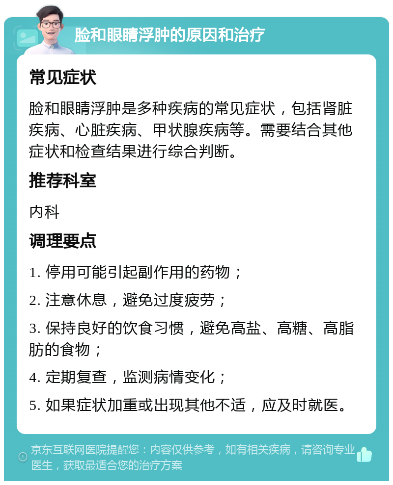 脸和眼睛浮肿的原因和治疗 常见症状 脸和眼睛浮肿是多种疾病的常见症状，包括肾脏疾病、心脏疾病、甲状腺疾病等。需要结合其他症状和检查结果进行综合判断。 推荐科室 内科 调理要点 1. 停用可能引起副作用的药物； 2. 注意休息，避免过度疲劳； 3. 保持良好的饮食习惯，避免高盐、高糖、高脂肪的食物； 4. 定期复查，监测病情变化； 5. 如果症状加重或出现其他不适，应及时就医。