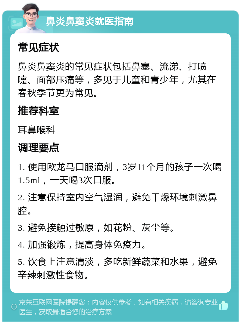 鼻炎鼻窦炎就医指南 常见症状 鼻炎鼻窦炎的常见症状包括鼻塞、流涕、打喷嚏、面部压痛等，多见于儿童和青少年，尤其在春秋季节更为常见。 推荐科室 耳鼻喉科 调理要点 1. 使用欧龙马口服滴剂，3岁11个月的孩子一次喝1.5ml，一天喝3次口服。 2. 注意保持室内空气湿润，避免干燥环境刺激鼻腔。 3. 避免接触过敏原，如花粉、灰尘等。 4. 加强锻炼，提高身体免疫力。 5. 饮食上注意清淡，多吃新鲜蔬菜和水果，避免辛辣刺激性食物。