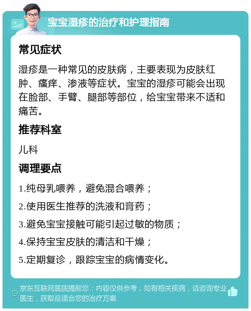 宝宝湿疹的治疗和护理指南 常见症状 湿疹是一种常见的皮肤病，主要表现为皮肤红肿、瘙痒、渗液等症状。宝宝的湿疹可能会出现在脸部、手臂、腿部等部位，给宝宝带来不适和痛苦。 推荐科室 儿科 调理要点 1.纯母乳喂养，避免混合喂养； 2.使用医生推荐的洗液和膏药； 3.避免宝宝接触可能引起过敏的物质； 4.保持宝宝皮肤的清洁和干燥； 5.定期复诊，跟踪宝宝的病情变化。