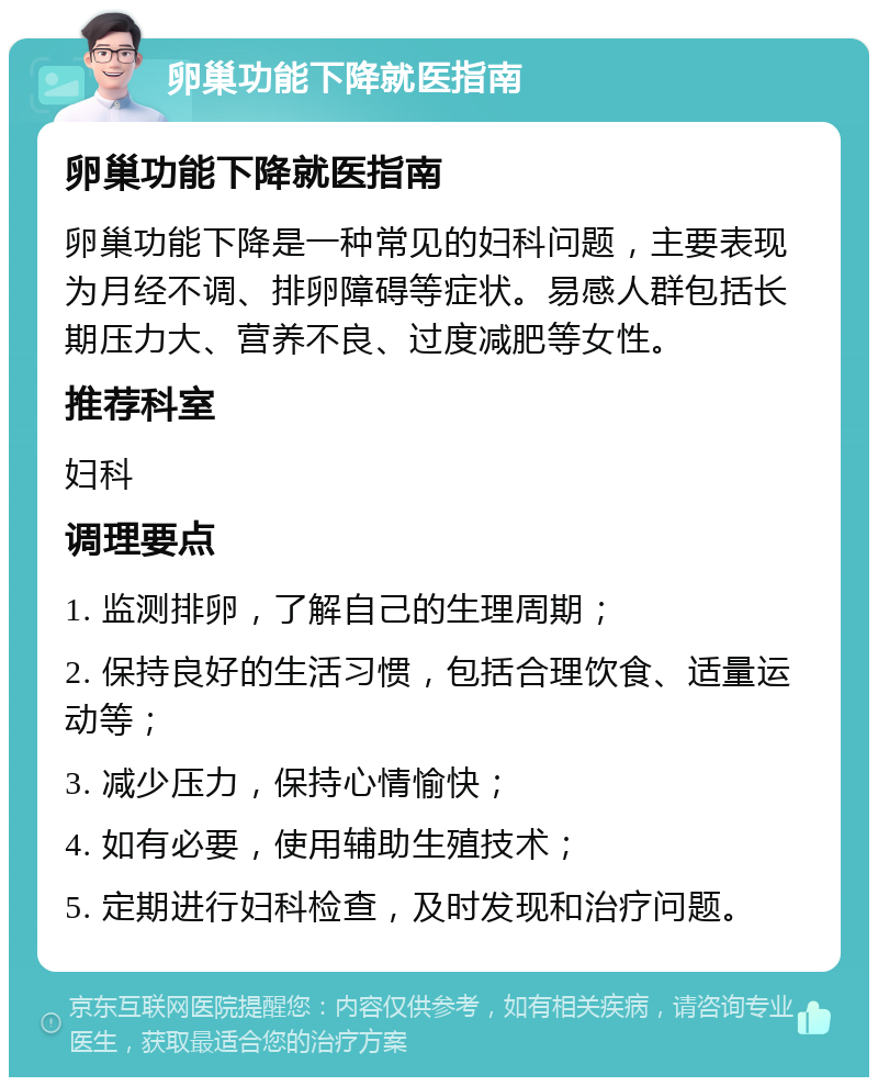 卵巢功能下降就医指南 卵巢功能下降就医指南 卵巢功能下降是一种常见的妇科问题，主要表现为月经不调、排卵障碍等症状。易感人群包括长期压力大、营养不良、过度减肥等女性。 推荐科室 妇科 调理要点 1. 监测排卵，了解自己的生理周期； 2. 保持良好的生活习惯，包括合理饮食、适量运动等； 3. 减少压力，保持心情愉快； 4. 如有必要，使用辅助生殖技术； 5. 定期进行妇科检查，及时发现和治疗问题。