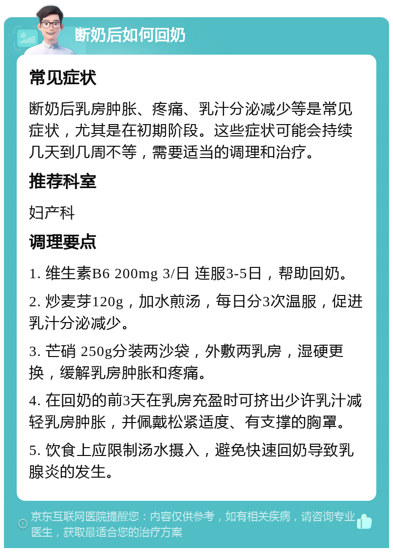 断奶后如何回奶 常见症状 断奶后乳房肿胀、疼痛、乳汁分泌减少等是常见症状，尤其是在初期阶段。这些症状可能会持续几天到几周不等，需要适当的调理和治疗。 推荐科室 妇产科 调理要点 1. 维生素B6 200mg 3/日 连服3-5日，帮助回奶。 2. 炒麦芽120g，加水煎汤，每日分3次温服，促进乳汁分泌减少。 3. 芒硝 250g分装两沙袋，外敷两乳房，湿硬更换，缓解乳房肿胀和疼痛。 4. 在回奶的前3天在乳房充盈时可挤出少许乳汁减轻乳房肿胀，并佩戴松紧适度、有支撑的胸罩。 5. 饮食上应限制汤水摄入，避免快速回奶导致乳腺炎的发生。