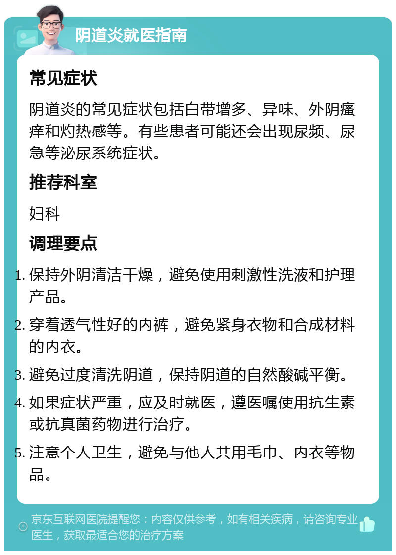 阴道炎就医指南 常见症状 阴道炎的常见症状包括白带增多、异味、外阴瘙痒和灼热感等。有些患者可能还会出现尿频、尿急等泌尿系统症状。 推荐科室 妇科 调理要点 保持外阴清洁干燥，避免使用刺激性洗液和护理产品。 穿着透气性好的内裤，避免紧身衣物和合成材料的内衣。 避免过度清洗阴道，保持阴道的自然酸碱平衡。 如果症状严重，应及时就医，遵医嘱使用抗生素或抗真菌药物进行治疗。 注意个人卫生，避免与他人共用毛巾、内衣等物品。