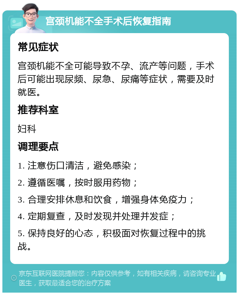 宫颈机能不全手术后恢复指南 常见症状 宫颈机能不全可能导致不孕、流产等问题，手术后可能出现尿频、尿急、尿痛等症状，需要及时就医。 推荐科室 妇科 调理要点 1. 注意伤口清洁，避免感染； 2. 遵循医嘱，按时服用药物； 3. 合理安排休息和饮食，增强身体免疫力； 4. 定期复查，及时发现并处理并发症； 5. 保持良好的心态，积极面对恢复过程中的挑战。