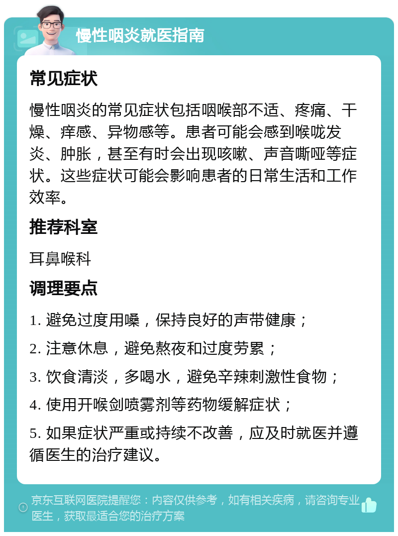 慢性咽炎就医指南 常见症状 慢性咽炎的常见症状包括咽喉部不适、疼痛、干燥、痒感、异物感等。患者可能会感到喉咙发炎、肿胀，甚至有时会出现咳嗽、声音嘶哑等症状。这些症状可能会影响患者的日常生活和工作效率。 推荐科室 耳鼻喉科 调理要点 1. 避免过度用嗓，保持良好的声带健康； 2. 注意休息，避免熬夜和过度劳累； 3. 饮食清淡，多喝水，避免辛辣刺激性食物； 4. 使用开喉剑喷雾剂等药物缓解症状； 5. 如果症状严重或持续不改善，应及时就医并遵循医生的治疗建议。