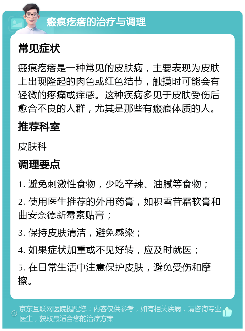 瘢痕疙瘩的治疗与调理 常见症状 瘢痕疙瘩是一种常见的皮肤病，主要表现为皮肤上出现隆起的肉色或红色结节，触摸时可能会有轻微的疼痛或痒感。这种疾病多见于皮肤受伤后愈合不良的人群，尤其是那些有瘢痕体质的人。 推荐科室 皮肤科 调理要点 1. 避免刺激性食物，少吃辛辣、油腻等食物； 2. 使用医生推荐的外用药膏，如积雪苷霜软膏和曲安奈德新霉素贴膏； 3. 保持皮肤清洁，避免感染； 4. 如果症状加重或不见好转，应及时就医； 5. 在日常生活中注意保护皮肤，避免受伤和摩擦。