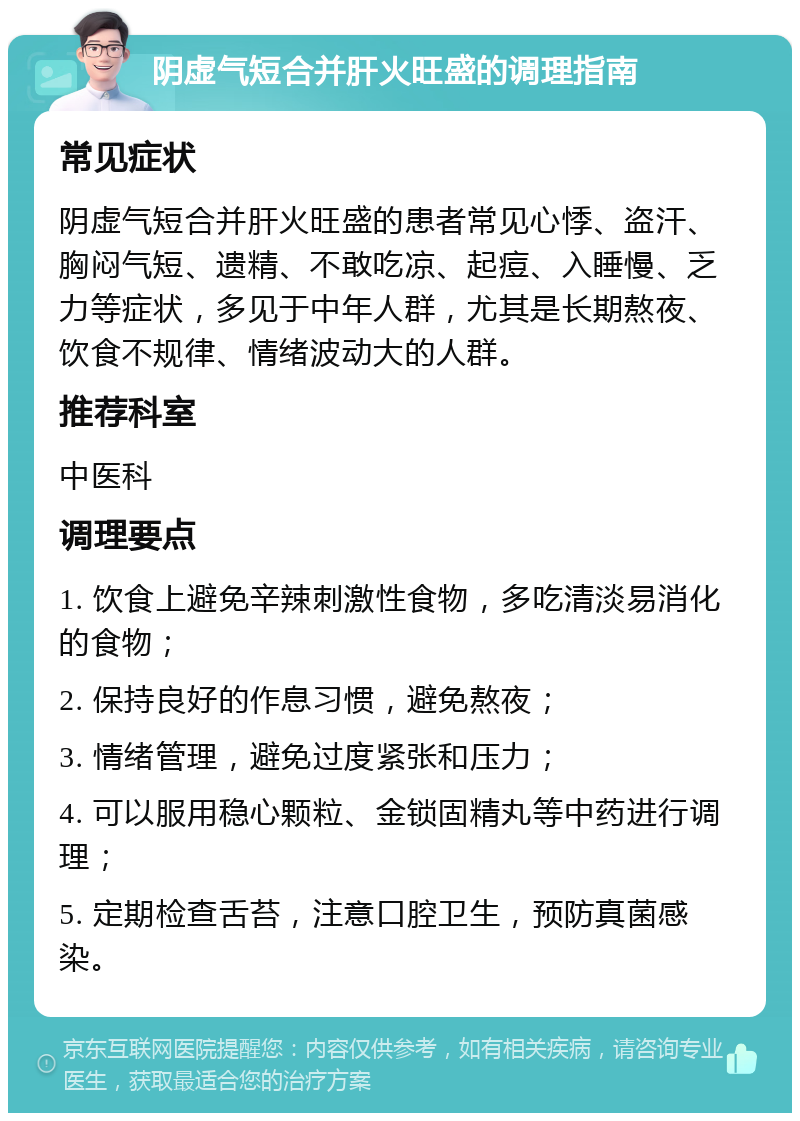 阴虚气短合并肝火旺盛的调理指南 常见症状 阴虚气短合并肝火旺盛的患者常见心悸、盗汗、胸闷气短、遗精、不敢吃凉、起痘、入睡慢、乏力等症状，多见于中年人群，尤其是长期熬夜、饮食不规律、情绪波动大的人群。 推荐科室 中医科 调理要点 1. 饮食上避免辛辣刺激性食物，多吃清淡易消化的食物； 2. 保持良好的作息习惯，避免熬夜； 3. 情绪管理，避免过度紧张和压力； 4. 可以服用稳心颗粒、金锁固精丸等中药进行调理； 5. 定期检查舌苔，注意口腔卫生，预防真菌感染。