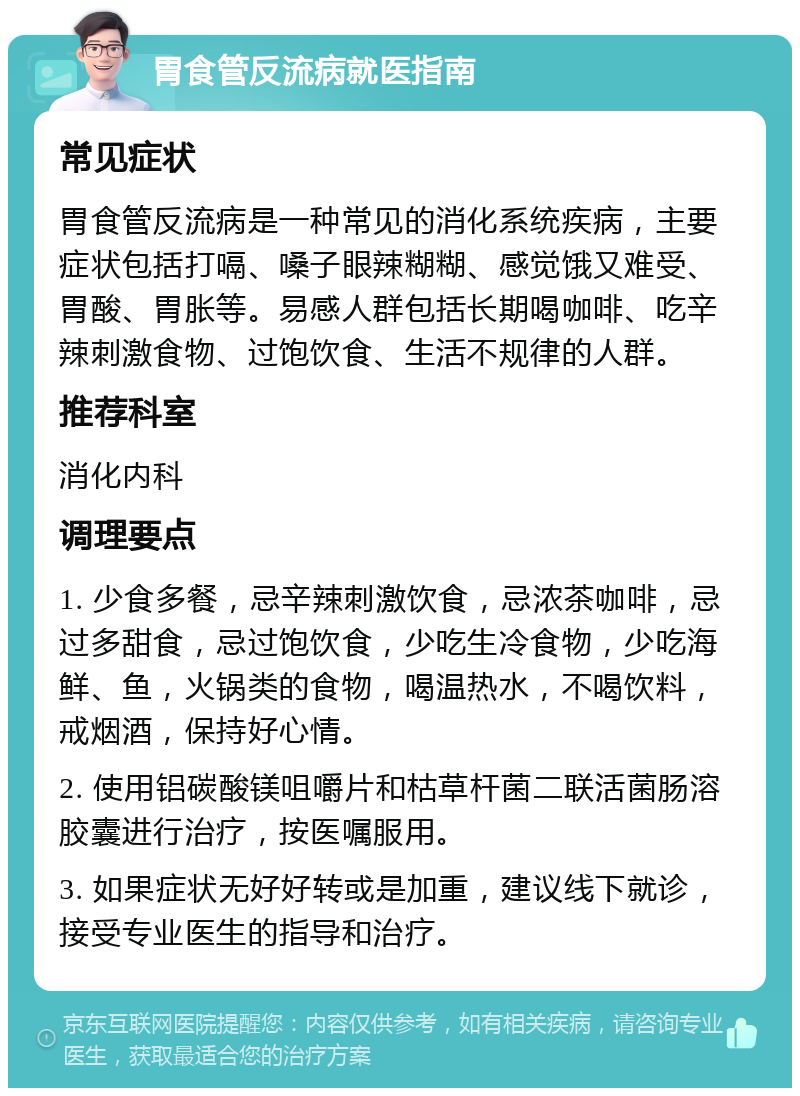 胃食管反流病就医指南 常见症状 胃食管反流病是一种常见的消化系统疾病，主要症状包括打嗝、嗓子眼辣糊糊、感觉饿又难受、胃酸、胃胀等。易感人群包括长期喝咖啡、吃辛辣刺激食物、过饱饮食、生活不规律的人群。 推荐科室 消化内科 调理要点 1. 少食多餐，忌辛辣刺激饮食，忌浓茶咖啡，忌过多甜食，忌过饱饮食，少吃生冷食物，少吃海鲜、鱼，火锅类的食物，喝温热水，不喝饮料，戒烟酒，保持好心情。 2. 使用铝碳酸镁咀嚼片和枯草杆菌二联活菌肠溶胶囊进行治疗，按医嘱服用。 3. 如果症状无好好转或是加重，建议线下就诊，接受专业医生的指导和治疗。