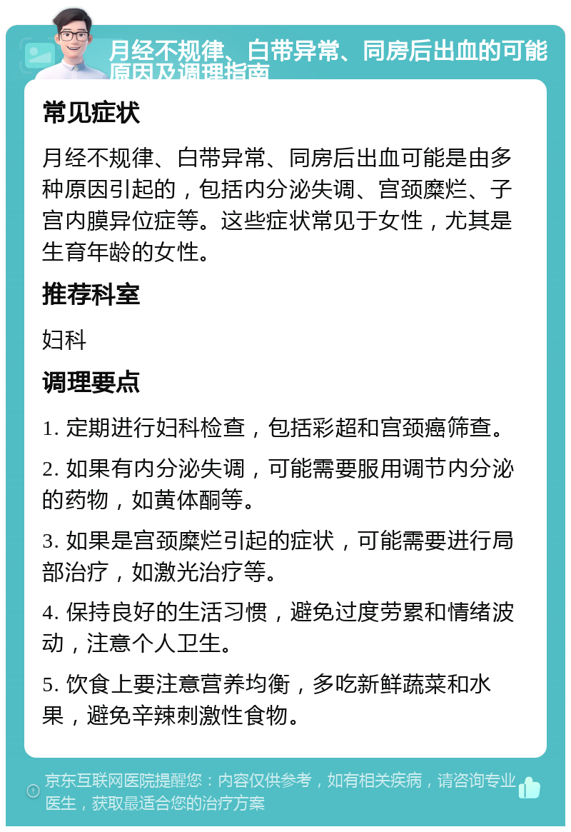 月经不规律、白带异常、同房后出血的可能原因及调理指南 常见症状 月经不规律、白带异常、同房后出血可能是由多种原因引起的，包括内分泌失调、宫颈糜烂、子宫内膜异位症等。这些症状常见于女性，尤其是生育年龄的女性。 推荐科室 妇科 调理要点 1. 定期进行妇科检查，包括彩超和宫颈癌筛查。 2. 如果有内分泌失调，可能需要服用调节内分泌的药物，如黄体酮等。 3. 如果是宫颈糜烂引起的症状，可能需要进行局部治疗，如激光治疗等。 4. 保持良好的生活习惯，避免过度劳累和情绪波动，注意个人卫生。 5. 饮食上要注意营养均衡，多吃新鲜蔬菜和水果，避免辛辣刺激性食物。