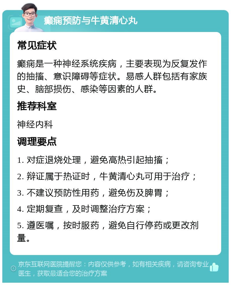 癫痫预防与牛黄清心丸 常见症状 癫痫是一种神经系统疾病，主要表现为反复发作的抽搐、意识障碍等症状。易感人群包括有家族史、脑部损伤、感染等因素的人群。 推荐科室 神经内科 调理要点 1. 对症退烧处理，避免高热引起抽搐； 2. 辩证属于热证时，牛黄清心丸可用于治疗； 3. 不建议预防性用药，避免伤及脾胃； 4. 定期复查，及时调整治疗方案； 5. 遵医嘱，按时服药，避免自行停药或更改剂量。