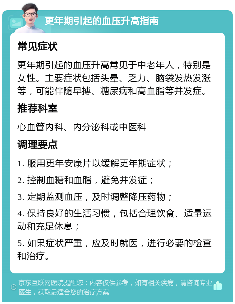 更年期引起的血压升高指南 常见症状 更年期引起的血压升高常见于中老年人，特别是女性。主要症状包括头晕、乏力、脑袋发热发涨等，可能伴随早搏、糖尿病和高血脂等并发症。 推荐科室 心血管内科、内分泌科或中医科 调理要点 1. 服用更年安康片以缓解更年期症状； 2. 控制血糖和血脂，避免并发症； 3. 定期监测血压，及时调整降压药物； 4. 保持良好的生活习惯，包括合理饮食、适量运动和充足休息； 5. 如果症状严重，应及时就医，进行必要的检查和治疗。