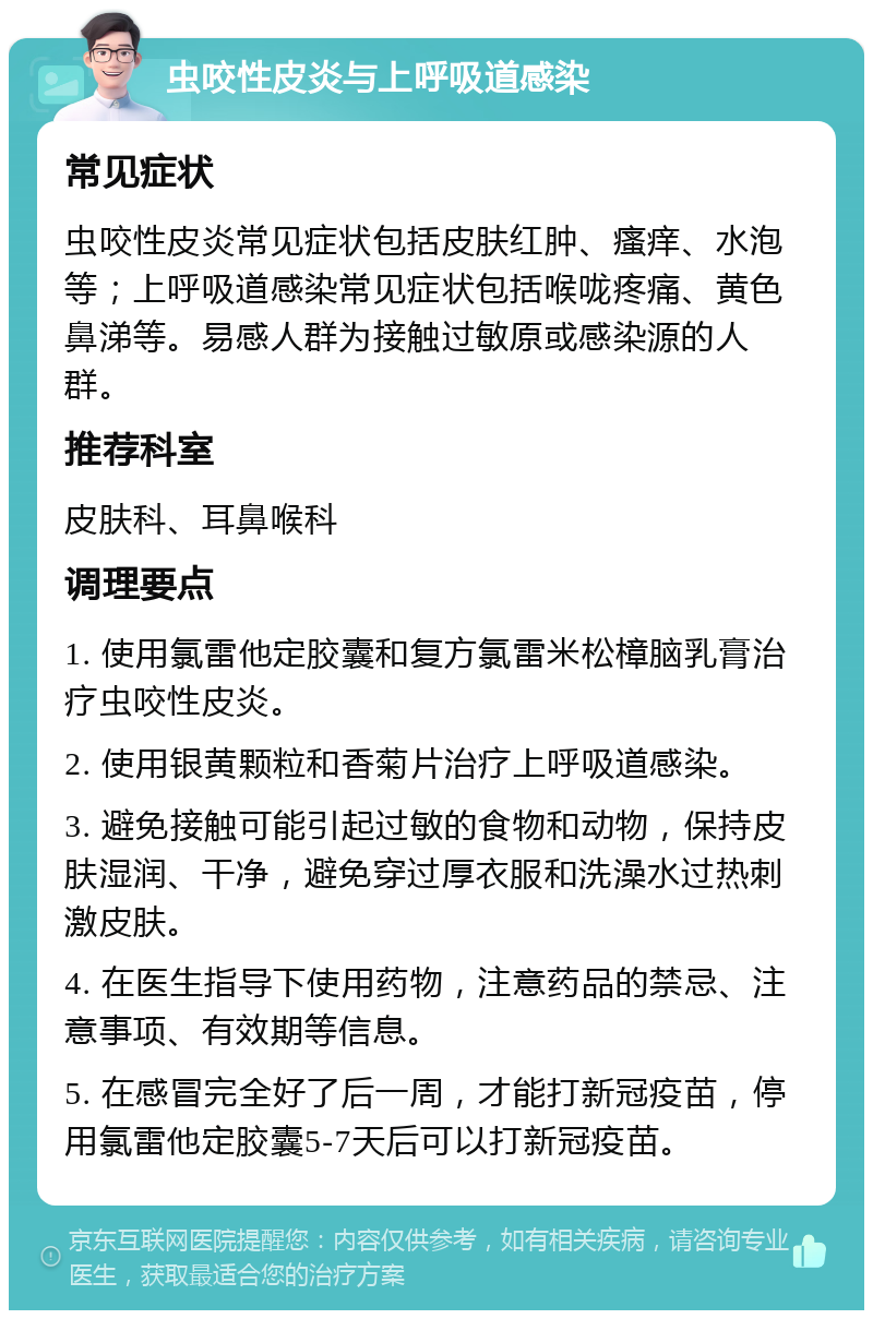 虫咬性皮炎与上呼吸道感染 常见症状 虫咬性皮炎常见症状包括皮肤红肿、瘙痒、水泡等；上呼吸道感染常见症状包括喉咙疼痛、黄色鼻涕等。易感人群为接触过敏原或感染源的人群。 推荐科室 皮肤科、耳鼻喉科 调理要点 1. 使用氯雷他定胶囊和复方氯雷米松樟脑乳膏治疗虫咬性皮炎。 2. 使用银黄颗粒和香菊片治疗上呼吸道感染。 3. 避免接触可能引起过敏的食物和动物，保持皮肤湿润、干净，避免穿过厚衣服和洗澡水过热刺激皮肤。 4. 在医生指导下使用药物，注意药品的禁忌、注意事项、有效期等信息。 5. 在感冒完全好了后一周，才能打新冠疫苗，停用氯雷他定胶囊5-7天后可以打新冠疫苗。