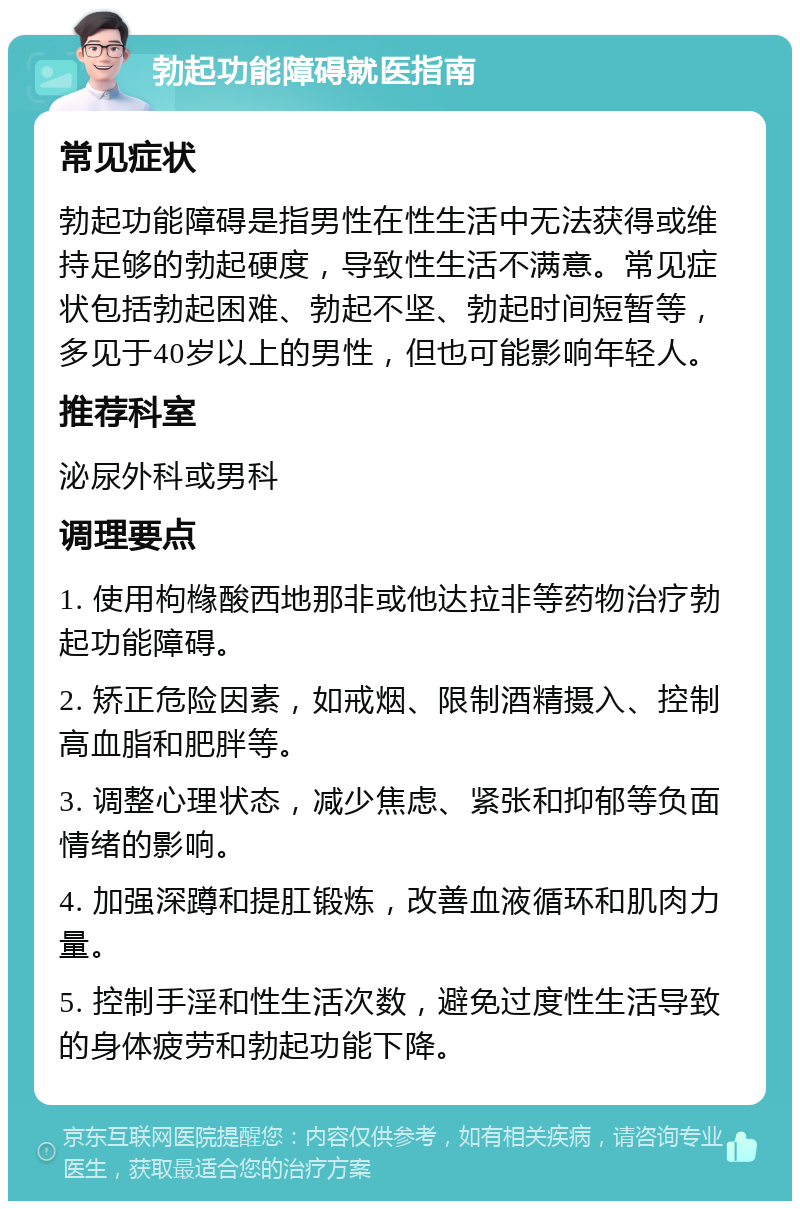 勃起功能障碍就医指南 常见症状 勃起功能障碍是指男性在性生活中无法获得或维持足够的勃起硬度，导致性生活不满意。常见症状包括勃起困难、勃起不坚、勃起时间短暂等，多见于40岁以上的男性，但也可能影响年轻人。 推荐科室 泌尿外科或男科 调理要点 1. 使用枸橼酸西地那非或他达拉非等药物治疗勃起功能障碍。 2. 矫正危险因素，如戒烟、限制酒精摄入、控制高血脂和肥胖等。 3. 调整心理状态，减少焦虑、紧张和抑郁等负面情绪的影响。 4. 加强深蹲和提肛锻炼，改善血液循环和肌肉力量。 5. 控制手淫和性生活次数，避免过度性生活导致的身体疲劳和勃起功能下降。