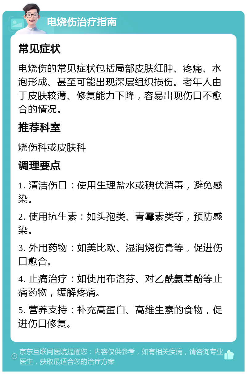 电烧伤治疗指南 常见症状 电烧伤的常见症状包括局部皮肤红肿、疼痛、水泡形成、甚至可能出现深层组织损伤。老年人由于皮肤较薄、修复能力下降，容易出现伤口不愈合的情况。 推荐科室 烧伤科或皮肤科 调理要点 1. 清洁伤口：使用生理盐水或碘伏消毒，避免感染。 2. 使用抗生素：如头孢类、青霉素类等，预防感染。 3. 外用药物：如美比欧、湿润烧伤膏等，促进伤口愈合。 4. 止痛治疗：如使用布洛芬、对乙酰氨基酚等止痛药物，缓解疼痛。 5. 营养支持：补充高蛋白、高维生素的食物，促进伤口修复。