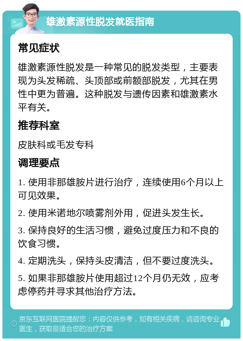 雄激素源性脱发就医指南 常见症状 雄激素源性脱发是一种常见的脱发类型，主要表现为头发稀疏、头顶部或前额部脱发，尤其在男性中更为普遍。这种脱发与遗传因素和雄激素水平有关。 推荐科室 皮肤科或毛发专科 调理要点 1. 使用非那雄胺片进行治疗，连续使用6个月以上可见效果。 2. 使用米诺地尔喷雾剂外用，促进头发生长。 3. 保持良好的生活习惯，避免过度压力和不良的饮食习惯。 4. 定期洗头，保持头皮清洁，但不要过度洗头。 5. 如果非那雄胺片使用超过12个月仍无效，应考虑停药并寻求其他治疗方法。