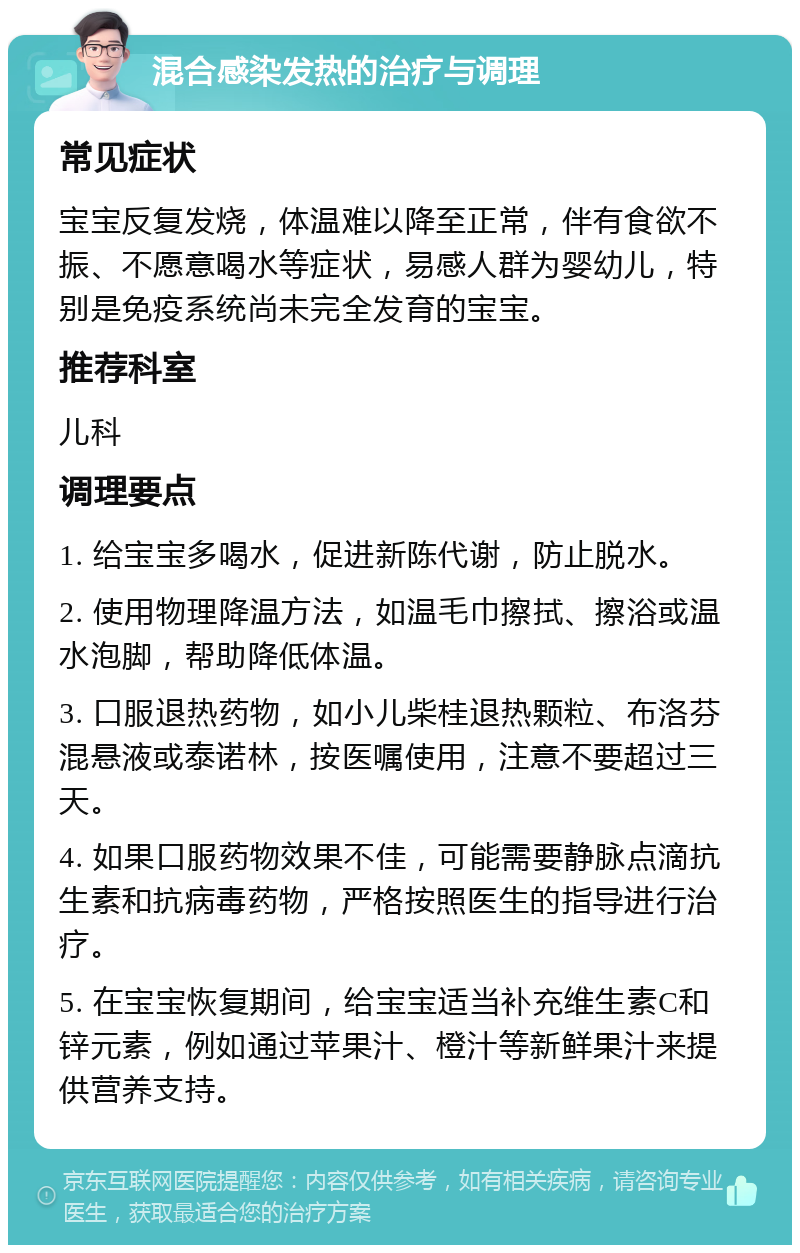 混合感染发热的治疗与调理 常见症状 宝宝反复发烧，体温难以降至正常，伴有食欲不振、不愿意喝水等症状，易感人群为婴幼儿，特别是免疫系统尚未完全发育的宝宝。 推荐科室 儿科 调理要点 1. 给宝宝多喝水，促进新陈代谢，防止脱水。 2. 使用物理降温方法，如温毛巾擦拭、擦浴或温水泡脚，帮助降低体温。 3. 口服退热药物，如小儿柴桂退热颗粒、布洛芬混悬液或泰诺林，按医嘱使用，注意不要超过三天。 4. 如果口服药物效果不佳，可能需要静脉点滴抗生素和抗病毒药物，严格按照医生的指导进行治疗。 5. 在宝宝恢复期间，给宝宝适当补充维生素C和锌元素，例如通过苹果汁、橙汁等新鲜果汁来提供营养支持。