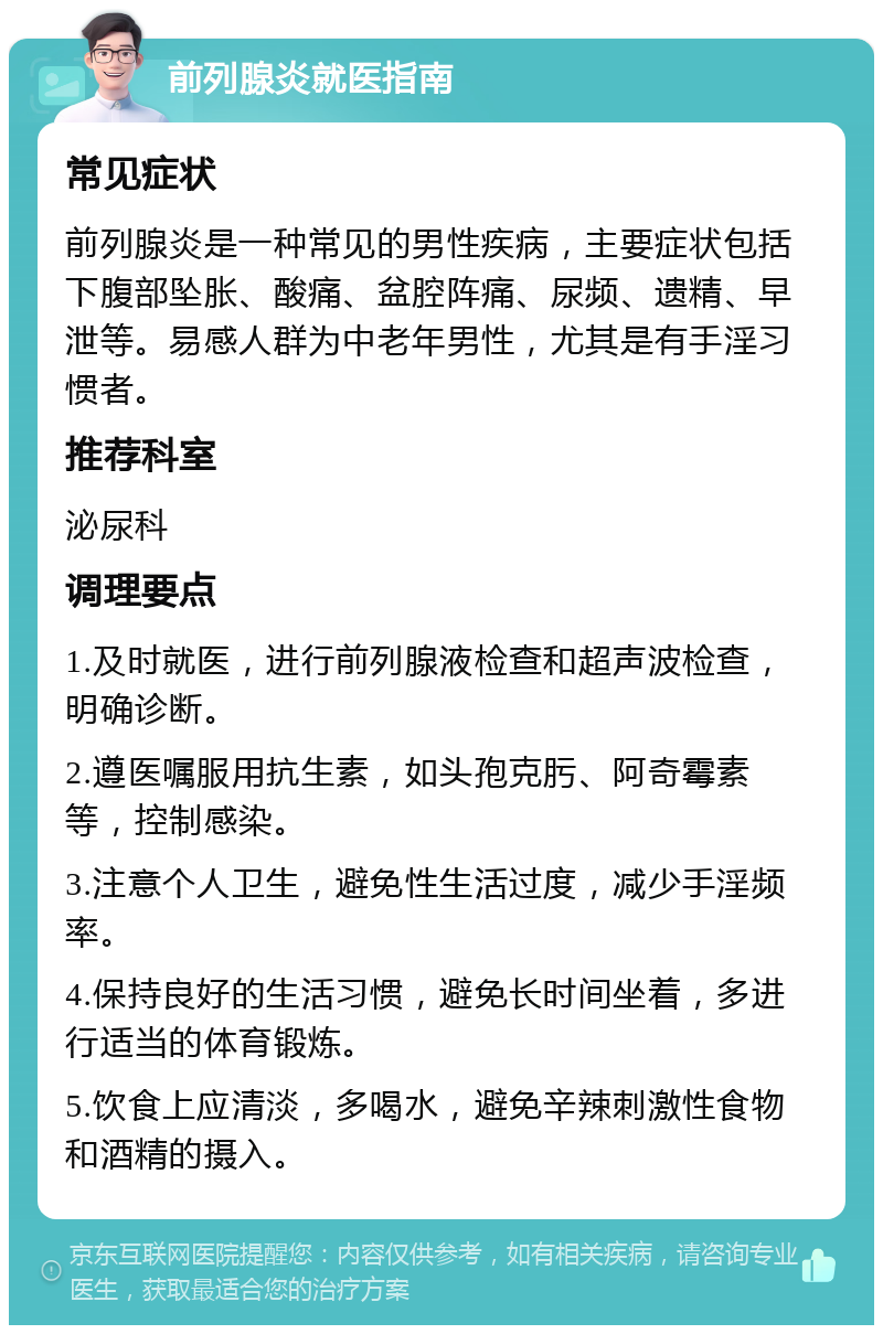 前列腺炎就医指南 常见症状 前列腺炎是一种常见的男性疾病，主要症状包括下腹部坠胀、酸痛、盆腔阵痛、尿频、遗精、早泄等。易感人群为中老年男性，尤其是有手淫习惯者。 推荐科室 泌尿科 调理要点 1.及时就医，进行前列腺液检查和超声波检查，明确诊断。 2.遵医嘱服用抗生素，如头孢克肟、阿奇霉素等，控制感染。 3.注意个人卫生，避免性生活过度，减少手淫频率。 4.保持良好的生活习惯，避免长时间坐着，多进行适当的体育锻炼。 5.饮食上应清淡，多喝水，避免辛辣刺激性食物和酒精的摄入。