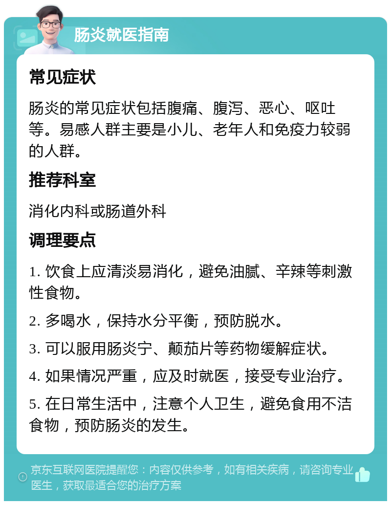 肠炎就医指南 常见症状 肠炎的常见症状包括腹痛、腹泻、恶心、呕吐等。易感人群主要是小儿、老年人和免疫力较弱的人群。 推荐科室 消化内科或肠道外科 调理要点 1. 饮食上应清淡易消化，避免油腻、辛辣等刺激性食物。 2. 多喝水，保持水分平衡，预防脱水。 3. 可以服用肠炎宁、颠茄片等药物缓解症状。 4. 如果情况严重，应及时就医，接受专业治疗。 5. 在日常生活中，注意个人卫生，避免食用不洁食物，预防肠炎的发生。