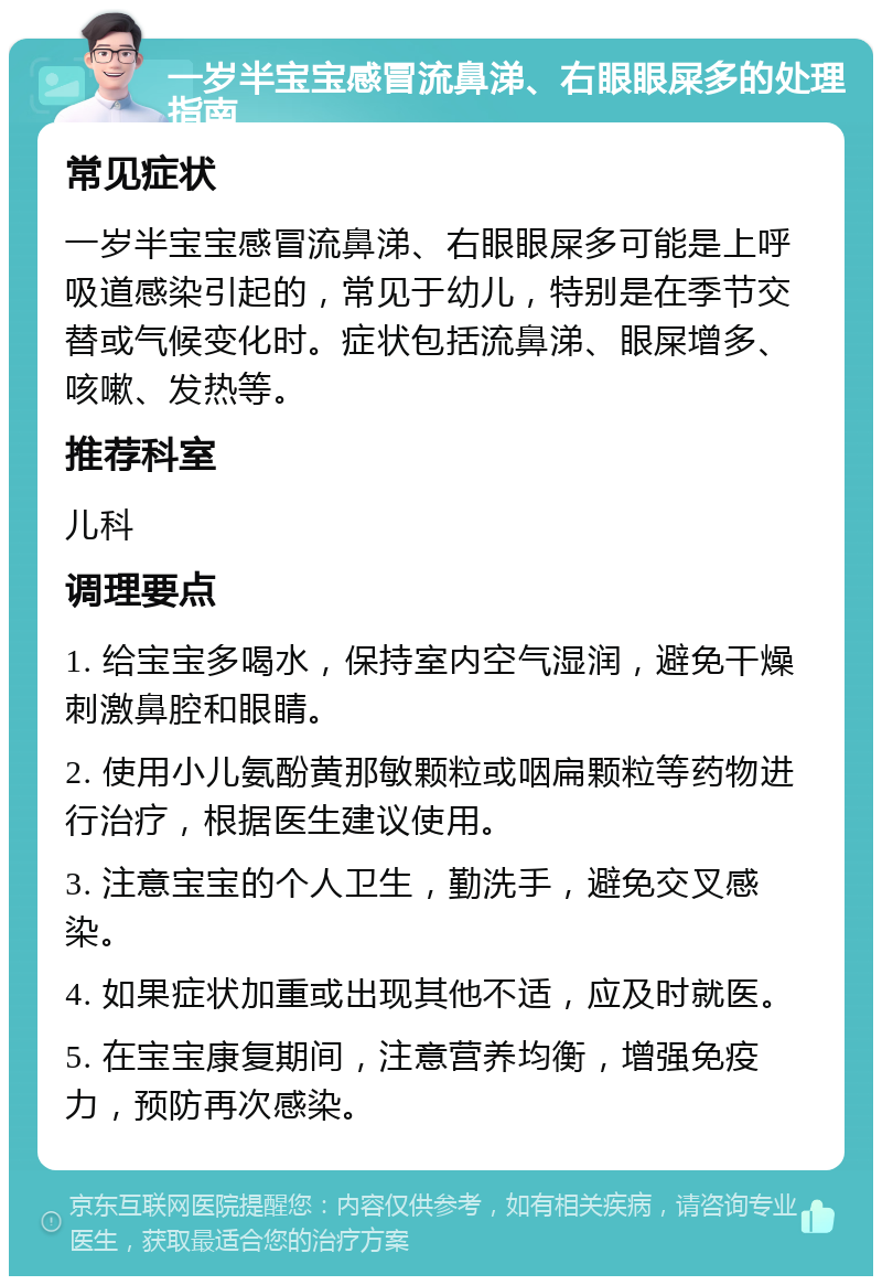 一岁半宝宝感冒流鼻涕、右眼眼屎多的处理指南 常见症状 一岁半宝宝感冒流鼻涕、右眼眼屎多可能是上呼吸道感染引起的，常见于幼儿，特别是在季节交替或气候变化时。症状包括流鼻涕、眼屎增多、咳嗽、发热等。 推荐科室 儿科 调理要点 1. 给宝宝多喝水，保持室内空气湿润，避免干燥刺激鼻腔和眼睛。 2. 使用小儿氨酚黄那敏颗粒或咽扁颗粒等药物进行治疗，根据医生建议使用。 3. 注意宝宝的个人卫生，勤洗手，避免交叉感染。 4. 如果症状加重或出现其他不适，应及时就医。 5. 在宝宝康复期间，注意营养均衡，增强免疫力，预防再次感染。