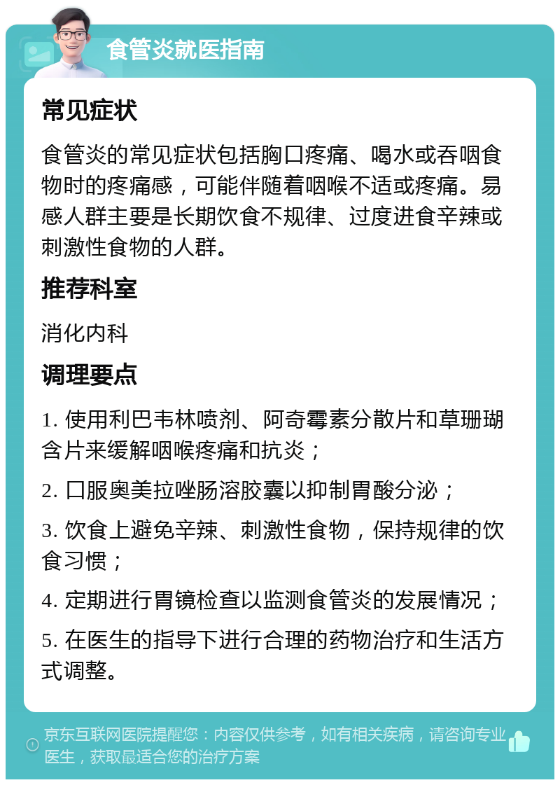 食管炎就医指南 常见症状 食管炎的常见症状包括胸口疼痛、喝水或吞咽食物时的疼痛感，可能伴随着咽喉不适或疼痛。易感人群主要是长期饮食不规律、过度进食辛辣或刺激性食物的人群。 推荐科室 消化内科 调理要点 1. 使用利巴韦林喷剂、阿奇霉素分散片和草珊瑚含片来缓解咽喉疼痛和抗炎； 2. 口服奥美拉唑肠溶胶囊以抑制胃酸分泌； 3. 饮食上避免辛辣、刺激性食物，保持规律的饮食习惯； 4. 定期进行胃镜检查以监测食管炎的发展情况； 5. 在医生的指导下进行合理的药物治疗和生活方式调整。