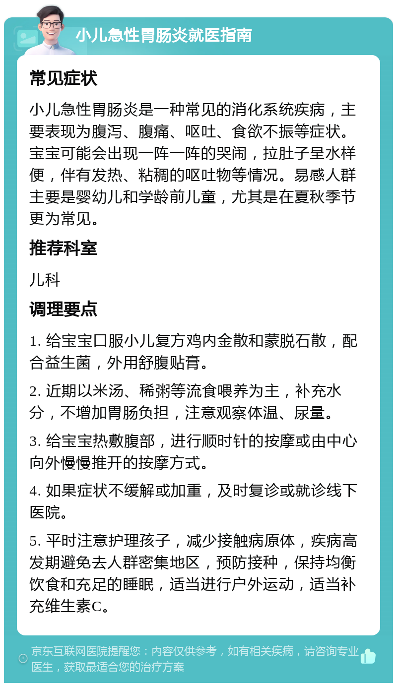 小儿急性胃肠炎就医指南 常见症状 小儿急性胃肠炎是一种常见的消化系统疾病，主要表现为腹泻、腹痛、呕吐、食欲不振等症状。宝宝可能会出现一阵一阵的哭闹，拉肚子呈水样便，伴有发热、粘稠的呕吐物等情况。易感人群主要是婴幼儿和学龄前儿童，尤其是在夏秋季节更为常见。 推荐科室 儿科 调理要点 1. 给宝宝口服小儿复方鸡内金散和蒙脱石散，配合益生菌，外用舒腹贴膏。 2. 近期以米汤、稀粥等流食喂养为主，补充水分，不增加胃肠负担，注意观察体温、尿量。 3. 给宝宝热敷腹部，进行顺时针的按摩或由中心向外慢慢推开的按摩方式。 4. 如果症状不缓解或加重，及时复诊或就诊线下医院。 5. 平时注意护理孩子，减少接触病原体，疾病高发期避免去人群密集地区，预防接种，保持均衡饮食和充足的睡眠，适当进行户外运动，适当补充维生素C。