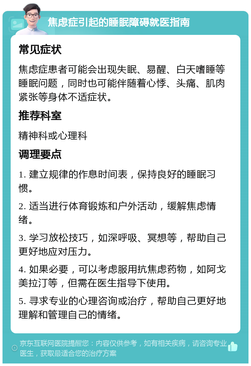 焦虑症引起的睡眠障碍就医指南 常见症状 焦虑症患者可能会出现失眠、易醒、白天嗜睡等睡眠问题，同时也可能伴随着心悸、头痛、肌肉紧张等身体不适症状。 推荐科室 精神科或心理科 调理要点 1. 建立规律的作息时间表，保持良好的睡眠习惯。 2. 适当进行体育锻炼和户外活动，缓解焦虑情绪。 3. 学习放松技巧，如深呼吸、冥想等，帮助自己更好地应对压力。 4. 如果必要，可以考虑服用抗焦虑药物，如阿戈美拉汀等，但需在医生指导下使用。 5. 寻求专业的心理咨询或治疗，帮助自己更好地理解和管理自己的情绪。