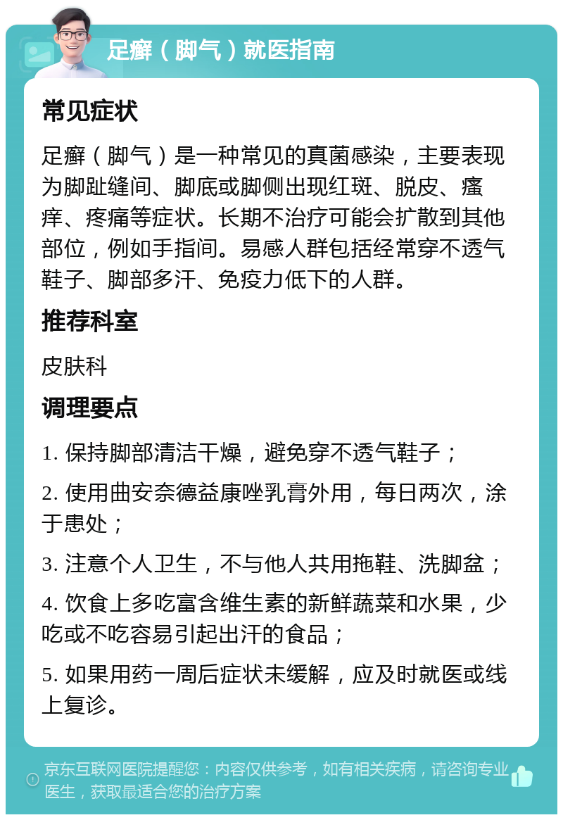 足癣（脚气）就医指南 常见症状 足癣（脚气）是一种常见的真菌感染，主要表现为脚趾缝间、脚底或脚侧出现红斑、脱皮、瘙痒、疼痛等症状。长期不治疗可能会扩散到其他部位，例如手指间。易感人群包括经常穿不透气鞋子、脚部多汗、免疫力低下的人群。 推荐科室 皮肤科 调理要点 1. 保持脚部清洁干燥，避免穿不透气鞋子； 2. 使用曲安奈德益康唑乳膏外用，每日两次，涂于患处； 3. 注意个人卫生，不与他人共用拖鞋、洗脚盆； 4. 饮食上多吃富含维生素的新鲜蔬菜和水果，少吃或不吃容易引起出汗的食品； 5. 如果用药一周后症状未缓解，应及时就医或线上复诊。