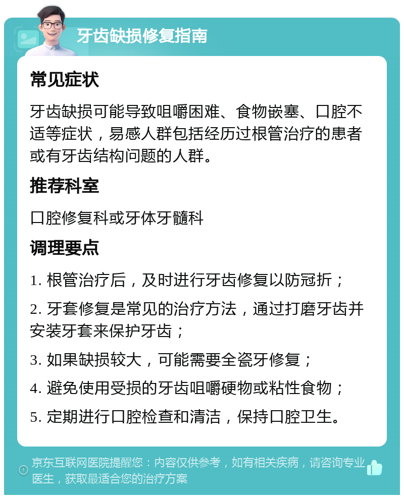 牙齿缺损修复指南 常见症状 牙齿缺损可能导致咀嚼困难、食物嵌塞、口腔不适等症状，易感人群包括经历过根管治疗的患者或有牙齿结构问题的人群。 推荐科室 口腔修复科或牙体牙髓科 调理要点 1. 根管治疗后，及时进行牙齿修复以防冠折； 2. 牙套修复是常见的治疗方法，通过打磨牙齿并安装牙套来保护牙齿； 3. 如果缺损较大，可能需要全瓷牙修复； 4. 避免使用受损的牙齿咀嚼硬物或粘性食物； 5. 定期进行口腔检查和清洁，保持口腔卫生。