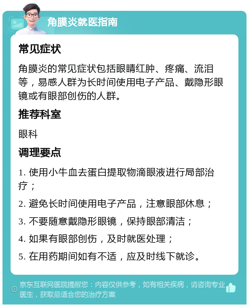 角膜炎就医指南 常见症状 角膜炎的常见症状包括眼睛红肿、疼痛、流泪等，易感人群为长时间使用电子产品、戴隐形眼镜或有眼部创伤的人群。 推荐科室 眼科 调理要点 1. 使用小牛血去蛋白提取物滴眼液进行局部治疗； 2. 避免长时间使用电子产品，注意眼部休息； 3. 不要随意戴隐形眼镜，保持眼部清洁； 4. 如果有眼部创伤，及时就医处理； 5. 在用药期间如有不适，应及时线下就诊。