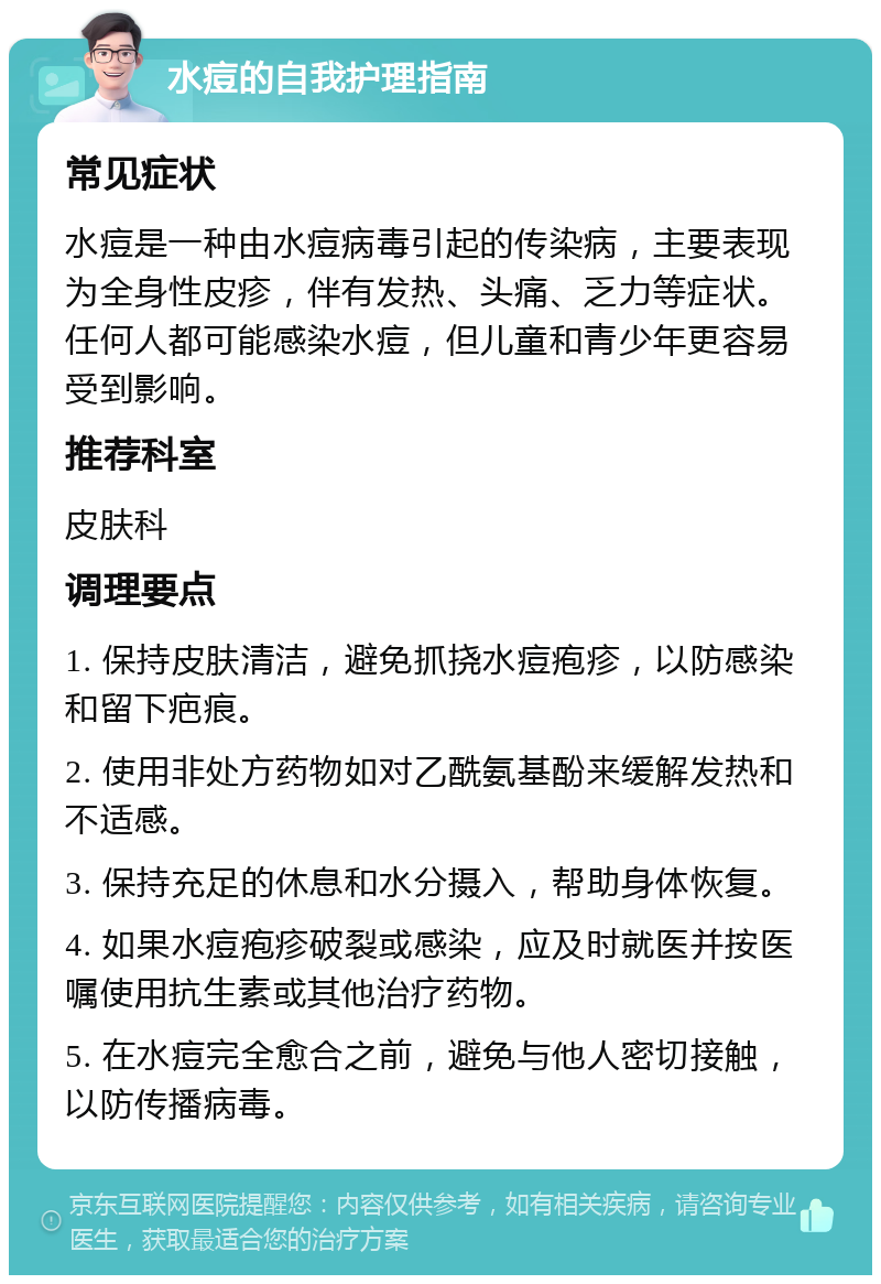 水痘的自我护理指南 常见症状 水痘是一种由水痘病毒引起的传染病，主要表现为全身性皮疹，伴有发热、头痛、乏力等症状。任何人都可能感染水痘，但儿童和青少年更容易受到影响。 推荐科室 皮肤科 调理要点 1. 保持皮肤清洁，避免抓挠水痘疱疹，以防感染和留下疤痕。 2. 使用非处方药物如对乙酰氨基酚来缓解发热和不适感。 3. 保持充足的休息和水分摄入，帮助身体恢复。 4. 如果水痘疱疹破裂或感染，应及时就医并按医嘱使用抗生素或其他治疗药物。 5. 在水痘完全愈合之前，避免与他人密切接触，以防传播病毒。