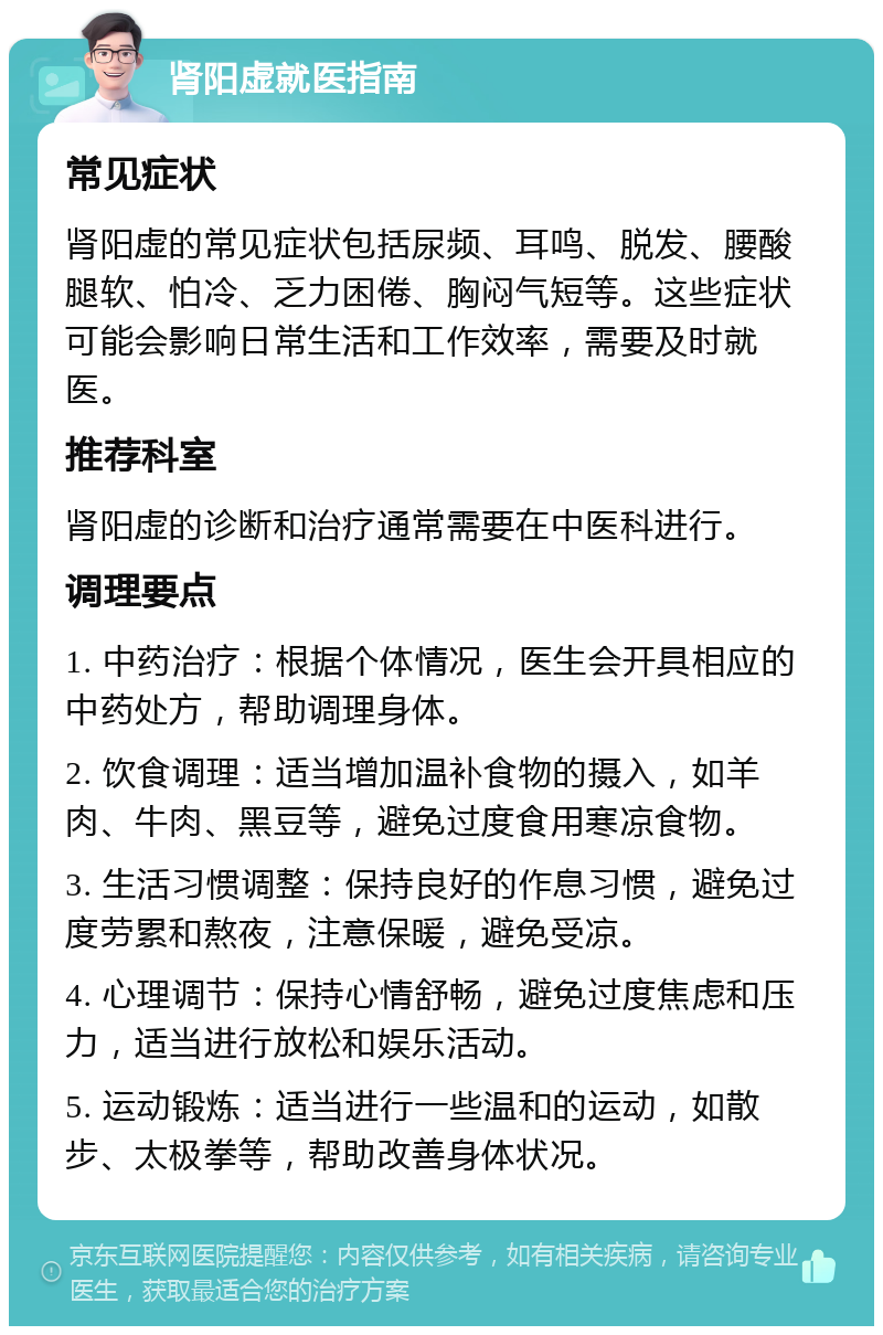 肾阳虚就医指南 常见症状 肾阳虚的常见症状包括尿频、耳鸣、脱发、腰酸腿软、怕冷、乏力困倦、胸闷气短等。这些症状可能会影响日常生活和工作效率，需要及时就医。 推荐科室 肾阳虚的诊断和治疗通常需要在中医科进行。 调理要点 1. 中药治疗：根据个体情况，医生会开具相应的中药处方，帮助调理身体。 2. 饮食调理：适当增加温补食物的摄入，如羊肉、牛肉、黑豆等，避免过度食用寒凉食物。 3. 生活习惯调整：保持良好的作息习惯，避免过度劳累和熬夜，注意保暖，避免受凉。 4. 心理调节：保持心情舒畅，避免过度焦虑和压力，适当进行放松和娱乐活动。 5. 运动锻炼：适当进行一些温和的运动，如散步、太极拳等，帮助改善身体状况。