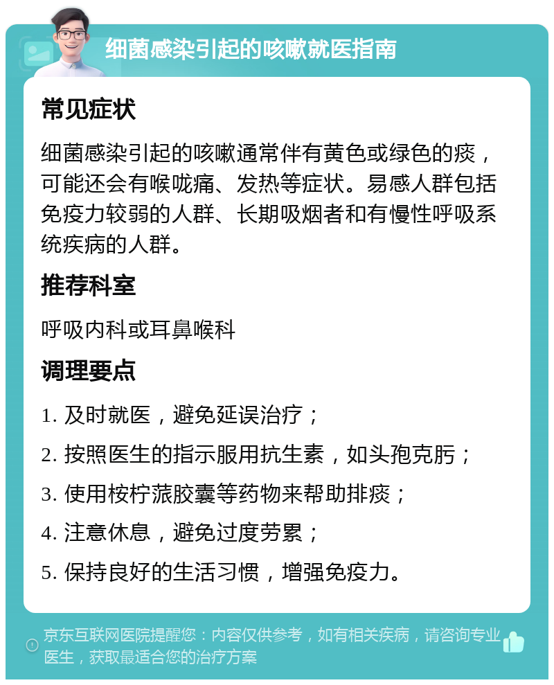 细菌感染引起的咳嗽就医指南 常见症状 细菌感染引起的咳嗽通常伴有黄色或绿色的痰，可能还会有喉咙痛、发热等症状。易感人群包括免疫力较弱的人群、长期吸烟者和有慢性呼吸系统疾病的人群。 推荐科室 呼吸内科或耳鼻喉科 调理要点 1. 及时就医，避免延误治疗； 2. 按照医生的指示服用抗生素，如头孢克肟； 3. 使用桉柠蒎胶囊等药物来帮助排痰； 4. 注意休息，避免过度劳累； 5. 保持良好的生活习惯，增强免疫力。