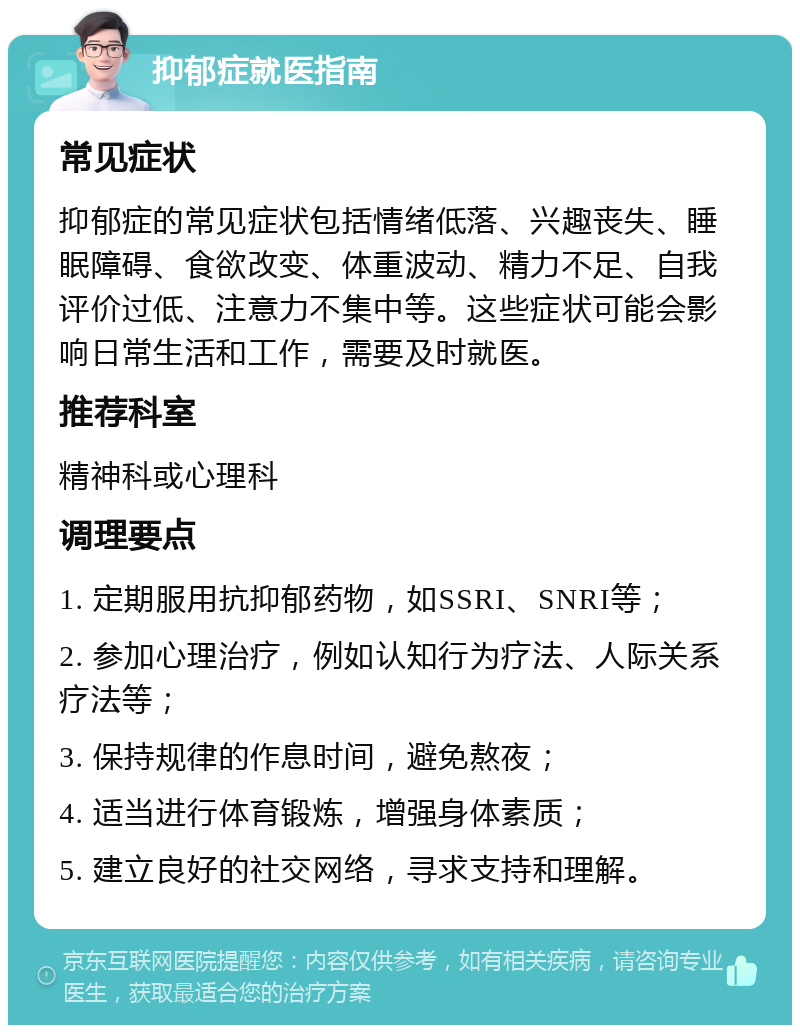 抑郁症就医指南 常见症状 抑郁症的常见症状包括情绪低落、兴趣丧失、睡眠障碍、食欲改变、体重波动、精力不足、自我评价过低、注意力不集中等。这些症状可能会影响日常生活和工作，需要及时就医。 推荐科室 精神科或心理科 调理要点 1. 定期服用抗抑郁药物，如SSRI、SNRI等； 2. 参加心理治疗，例如认知行为疗法、人际关系疗法等； 3. 保持规律的作息时间，避免熬夜； 4. 适当进行体育锻炼，增强身体素质； 5. 建立良好的社交网络，寻求支持和理解。