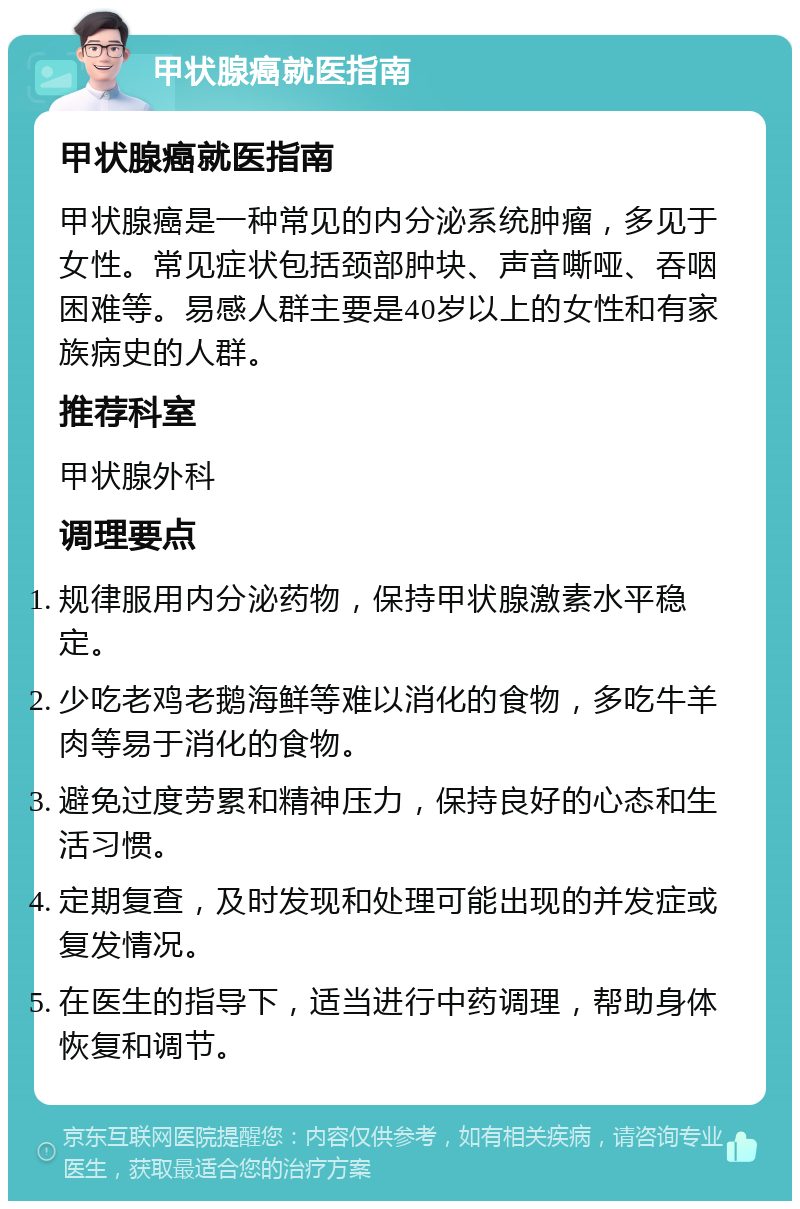 甲状腺癌就医指南 甲状腺癌就医指南 甲状腺癌是一种常见的内分泌系统肿瘤，多见于女性。常见症状包括颈部肿块、声音嘶哑、吞咽困难等。易感人群主要是40岁以上的女性和有家族病史的人群。 推荐科室 甲状腺外科 调理要点 规律服用内分泌药物，保持甲状腺激素水平稳定。 少吃老鸡老鹅海鲜等难以消化的食物，多吃牛羊肉等易于消化的食物。 避免过度劳累和精神压力，保持良好的心态和生活习惯。 定期复查，及时发现和处理可能出现的并发症或复发情况。 在医生的指导下，适当进行中药调理，帮助身体恢复和调节。