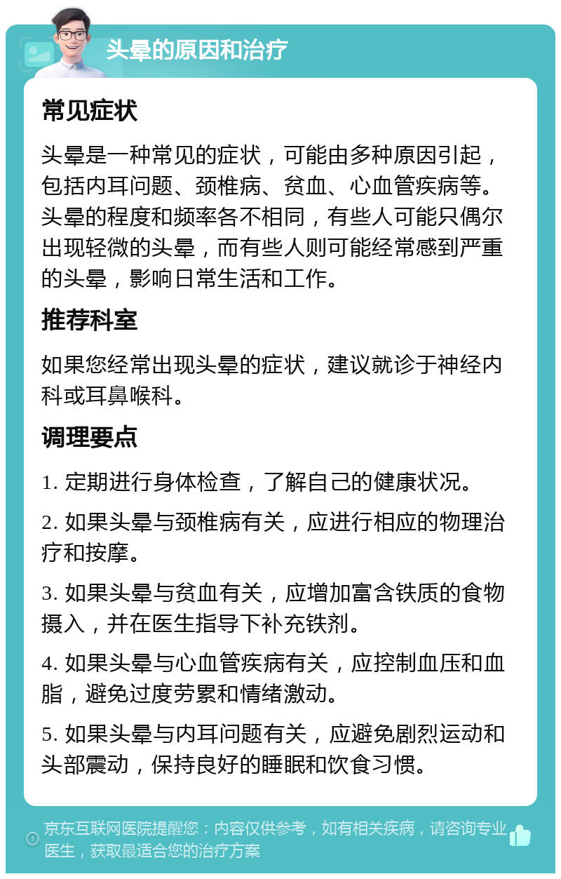 头晕的原因和治疗 常见症状 头晕是一种常见的症状，可能由多种原因引起，包括内耳问题、颈椎病、贫血、心血管疾病等。头晕的程度和频率各不相同，有些人可能只偶尔出现轻微的头晕，而有些人则可能经常感到严重的头晕，影响日常生活和工作。 推荐科室 如果您经常出现头晕的症状，建议就诊于神经内科或耳鼻喉科。 调理要点 1. 定期进行身体检查，了解自己的健康状况。 2. 如果头晕与颈椎病有关，应进行相应的物理治疗和按摩。 3. 如果头晕与贫血有关，应增加富含铁质的食物摄入，并在医生指导下补充铁剂。 4. 如果头晕与心血管疾病有关，应控制血压和血脂，避免过度劳累和情绪激动。 5. 如果头晕与内耳问题有关，应避免剧烈运动和头部震动，保持良好的睡眠和饮食习惯。