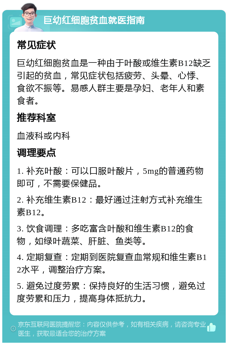 巨幼红细胞贫血就医指南 常见症状 巨幼红细胞贫血是一种由于叶酸或维生素B12缺乏引起的贫血，常见症状包括疲劳、头晕、心悸、食欲不振等。易感人群主要是孕妇、老年人和素食者。 推荐科室 血液科或内科 调理要点 1. 补充叶酸：可以口服叶酸片，5mg的普通药物即可，不需要保健品。 2. 补充维生素B12：最好通过注射方式补充维生素B12。 3. 饮食调理：多吃富含叶酸和维生素B12的食物，如绿叶蔬菜、肝脏、鱼类等。 4. 定期复查：定期到医院复查血常规和维生素B12水平，调整治疗方案。 5. 避免过度劳累：保持良好的生活习惯，避免过度劳累和压力，提高身体抵抗力。