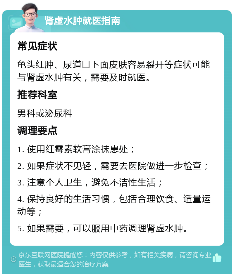 肾虚水肿就医指南 常见症状 龟头红肿、尿道口下面皮肤容易裂开等症状可能与肾虚水肿有关，需要及时就医。 推荐科室 男科或泌尿科 调理要点 1. 使用红霉素软膏涂抹患处； 2. 如果症状不见轻，需要去医院做进一步检查； 3. 注意个人卫生，避免不洁性生活； 4. 保持良好的生活习惯，包括合理饮食、适量运动等； 5. 如果需要，可以服用中药调理肾虚水肿。