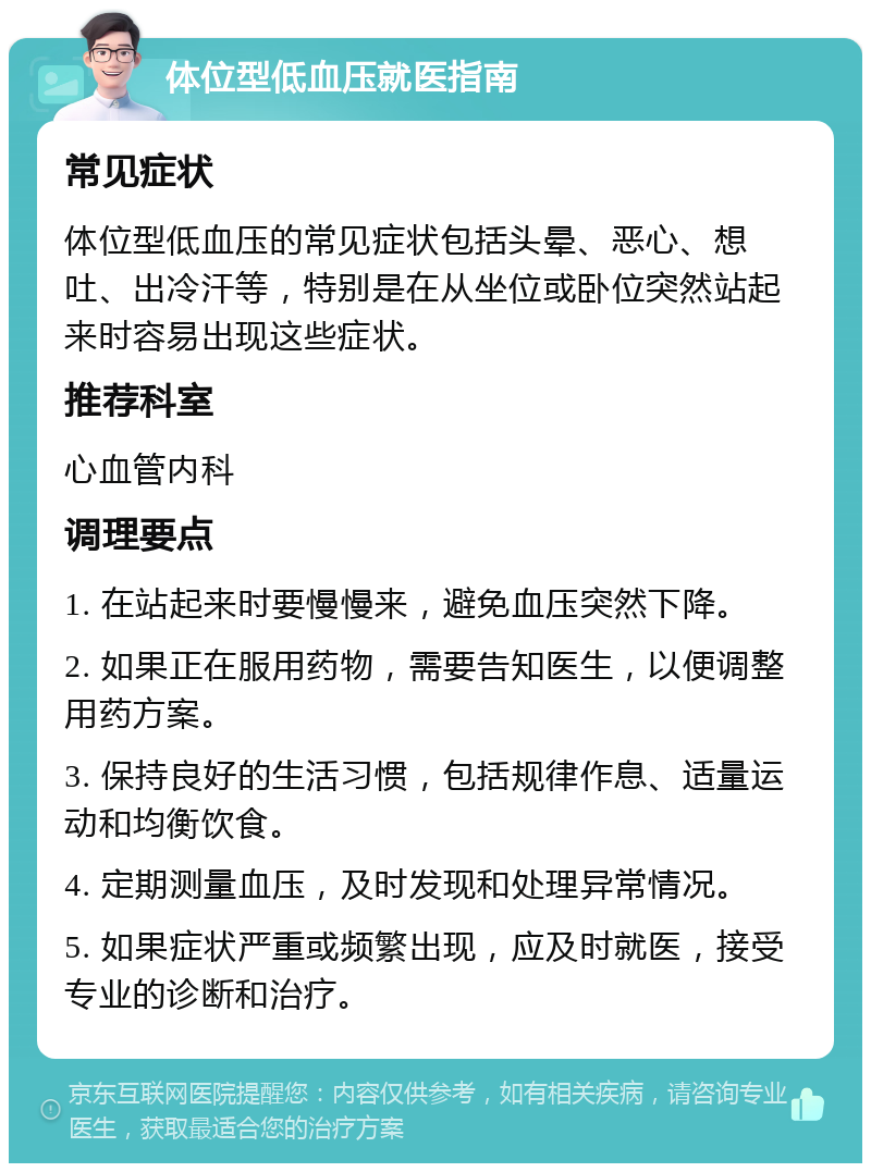 体位型低血压就医指南 常见症状 体位型低血压的常见症状包括头晕、恶心、想吐、出冷汗等，特别是在从坐位或卧位突然站起来时容易出现这些症状。 推荐科室 心血管内科 调理要点 1. 在站起来时要慢慢来，避免血压突然下降。 2. 如果正在服用药物，需要告知医生，以便调整用药方案。 3. 保持良好的生活习惯，包括规律作息、适量运动和均衡饮食。 4. 定期测量血压，及时发现和处理异常情况。 5. 如果症状严重或频繁出现，应及时就医，接受专业的诊断和治疗。