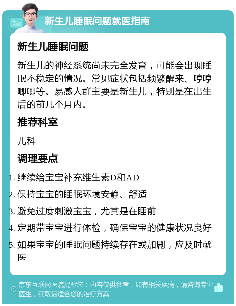 新生儿睡眠问题就医指南 新生儿睡眠问题 新生儿的神经系统尚未完全发育，可能会出现睡眠不稳定的情况。常见症状包括频繁醒来、哼哼唧唧等。易感人群主要是新生儿，特别是在出生后的前几个月内。 推荐科室 儿科 调理要点 继续给宝宝补充维生素D和AD 保持宝宝的睡眠环境安静、舒适 避免过度刺激宝宝，尤其是在睡前 定期带宝宝进行体检，确保宝宝的健康状况良好 如果宝宝的睡眠问题持续存在或加剧，应及时就医