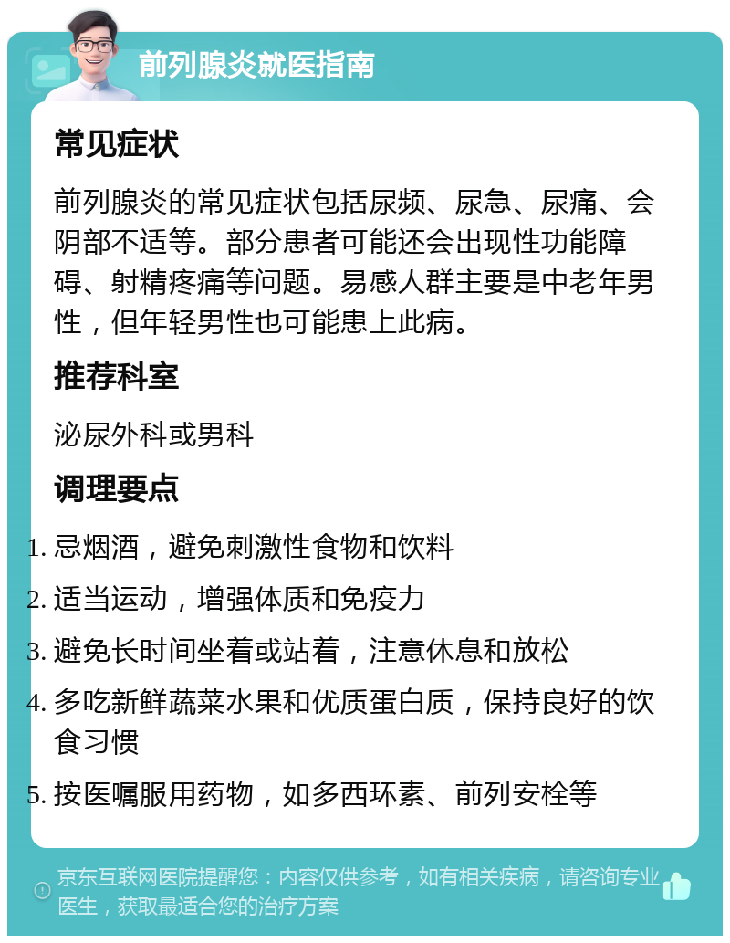 前列腺炎就医指南 常见症状 前列腺炎的常见症状包括尿频、尿急、尿痛、会阴部不适等。部分患者可能还会出现性功能障碍、射精疼痛等问题。易感人群主要是中老年男性，但年轻男性也可能患上此病。 推荐科室 泌尿外科或男科 调理要点 忌烟酒，避免刺激性食物和饮料 适当运动，增强体质和免疫力 避免长时间坐着或站着，注意休息和放松 多吃新鲜蔬菜水果和优质蛋白质，保持良好的饮食习惯 按医嘱服用药物，如多西环素、前列安栓等