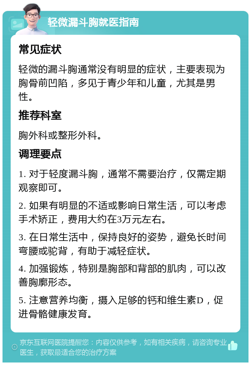 轻微漏斗胸就医指南 常见症状 轻微的漏斗胸通常没有明显的症状，主要表现为胸骨前凹陷，多见于青少年和儿童，尤其是男性。 推荐科室 胸外科或整形外科。 调理要点 1. 对于轻度漏斗胸，通常不需要治疗，仅需定期观察即可。 2. 如果有明显的不适或影响日常生活，可以考虑手术矫正，费用大约在3万元左右。 3. 在日常生活中，保持良好的姿势，避免长时间弯腰或驼背，有助于减轻症状。 4. 加强锻炼，特别是胸部和背部的肌肉，可以改善胸廓形态。 5. 注意营养均衡，摄入足够的钙和维生素D，促进骨骼健康发育。