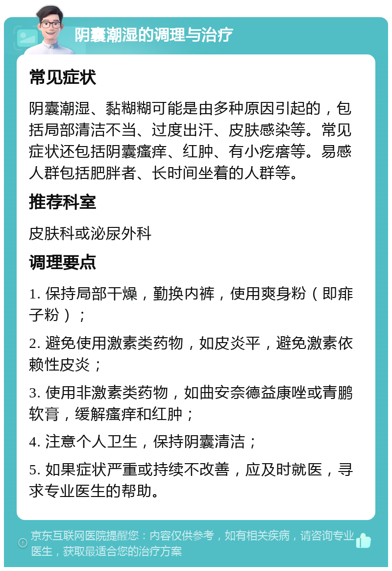 阴囊潮湿的调理与治疗 常见症状 阴囊潮湿、黏糊糊可能是由多种原因引起的，包括局部清洁不当、过度出汗、皮肤感染等。常见症状还包括阴囊瘙痒、红肿、有小疙瘩等。易感人群包括肥胖者、长时间坐着的人群等。 推荐科室 皮肤科或泌尿外科 调理要点 1. 保持局部干燥，勤换内裤，使用爽身粉（即痱子粉）； 2. 避免使用激素类药物，如皮炎平，避免激素依赖性皮炎； 3. 使用非激素类药物，如曲安奈德益康唑或青鹏软膏，缓解瘙痒和红肿； 4. 注意个人卫生，保持阴囊清洁； 5. 如果症状严重或持续不改善，应及时就医，寻求专业医生的帮助。