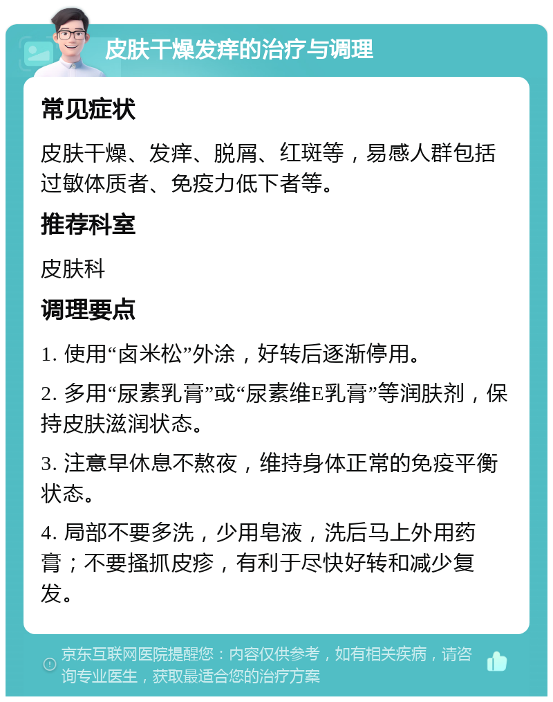 皮肤干燥发痒的治疗与调理 常见症状 皮肤干燥、发痒、脱屑、红斑等，易感人群包括过敏体质者、免疫力低下者等。 推荐科室 皮肤科 调理要点 1. 使用“卤米松”外涂，好转后逐渐停用。 2. 多用“尿素乳膏”或“尿素维E乳膏”等润肤剂，保持皮肤滋润状态。 3. 注意早休息不熬夜，维持身体正常的免疫平衡状态。 4. 局部不要多洗，少用皂液，洗后马上外用药膏；不要搔抓皮疹，有利于尽快好转和减少复发。