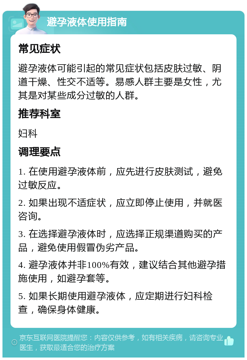 避孕液体使用指南 常见症状 避孕液体可能引起的常见症状包括皮肤过敏、阴道干燥、性交不适等。易感人群主要是女性，尤其是对某些成分过敏的人群。 推荐科室 妇科 调理要点 1. 在使用避孕液体前，应先进行皮肤测试，避免过敏反应。 2. 如果出现不适症状，应立即停止使用，并就医咨询。 3. 在选择避孕液体时，应选择正规渠道购买的产品，避免使用假冒伪劣产品。 4. 避孕液体并非100%有效，建议结合其他避孕措施使用，如避孕套等。 5. 如果长期使用避孕液体，应定期进行妇科检查，确保身体健康。