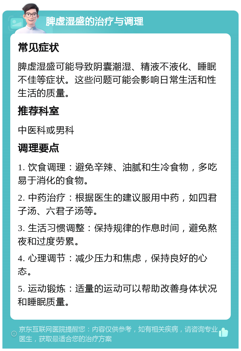 脾虚湿盛的治疗与调理 常见症状 脾虚湿盛可能导致阴囊潮湿、精液不液化、睡眠不佳等症状。这些问题可能会影响日常生活和性生活的质量。 推荐科室 中医科或男科 调理要点 1. 饮食调理：避免辛辣、油腻和生冷食物，多吃易于消化的食物。 2. 中药治疗：根据医生的建议服用中药，如四君子汤、六君子汤等。 3. 生活习惯调整：保持规律的作息时间，避免熬夜和过度劳累。 4. 心理调节：减少压力和焦虑，保持良好的心态。 5. 运动锻炼：适量的运动可以帮助改善身体状况和睡眠质量。