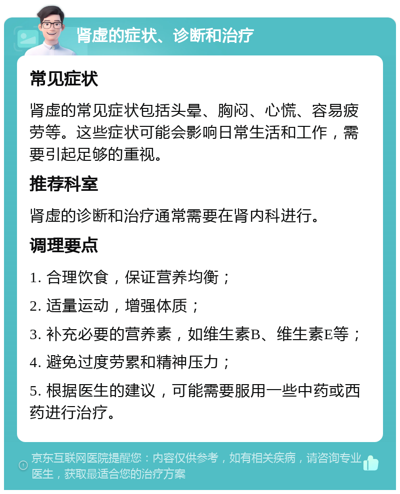 肾虚的症状、诊断和治疗 常见症状 肾虚的常见症状包括头晕、胸闷、心慌、容易疲劳等。这些症状可能会影响日常生活和工作，需要引起足够的重视。 推荐科室 肾虚的诊断和治疗通常需要在肾内科进行。 调理要点 1. 合理饮食，保证营养均衡； 2. 适量运动，增强体质； 3. 补充必要的营养素，如维生素B、维生素E等； 4. 避免过度劳累和精神压力； 5. 根据医生的建议，可能需要服用一些中药或西药进行治疗。