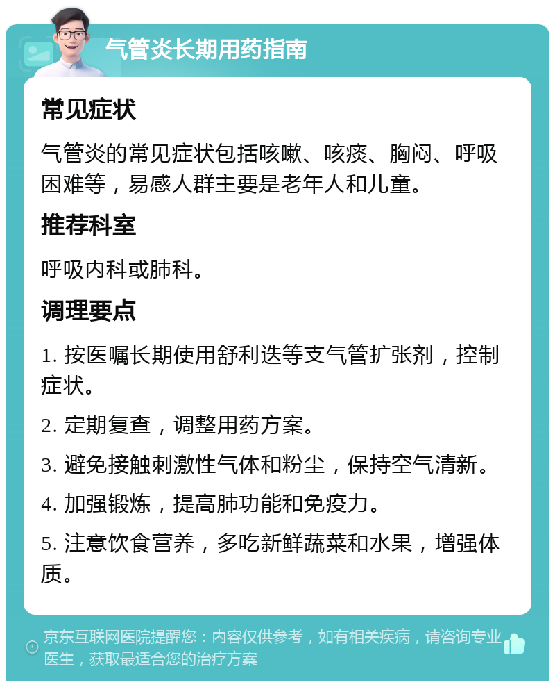 气管炎长期用药指南 常见症状 气管炎的常见症状包括咳嗽、咳痰、胸闷、呼吸困难等，易感人群主要是老年人和儿童。 推荐科室 呼吸内科或肺科。 调理要点 1. 按医嘱长期使用舒利迭等支气管扩张剂，控制症状。 2. 定期复查，调整用药方案。 3. 避免接触刺激性气体和粉尘，保持空气清新。 4. 加强锻炼，提高肺功能和免疫力。 5. 注意饮食营养，多吃新鲜蔬菜和水果，增强体质。