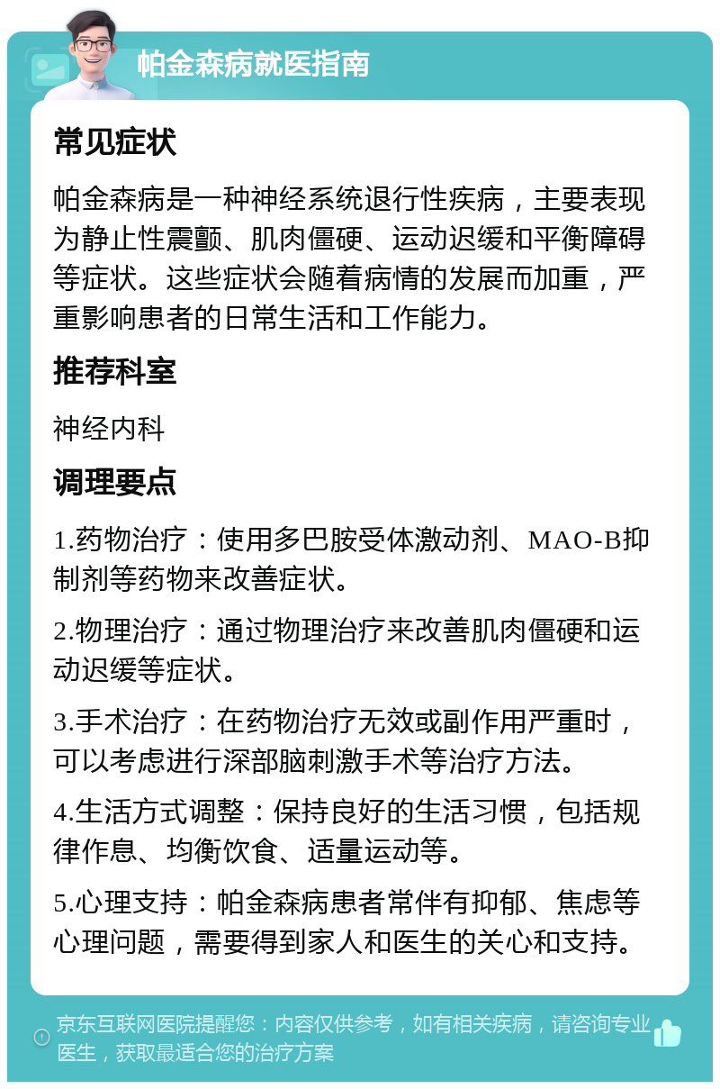 帕金森病就医指南 常见症状 帕金森病是一种神经系统退行性疾病，主要表现为静止性震颤、肌肉僵硬、运动迟缓和平衡障碍等症状。这些症状会随着病情的发展而加重，严重影响患者的日常生活和工作能力。 推荐科室 神经内科 调理要点 1.药物治疗：使用多巴胺受体激动剂、MAO-B抑制剂等药物来改善症状。 2.物理治疗：通过物理治疗来改善肌肉僵硬和运动迟缓等症状。 3.手术治疗：在药物治疗无效或副作用严重时，可以考虑进行深部脑刺激手术等治疗方法。 4.生活方式调整：保持良好的生活习惯，包括规律作息、均衡饮食、适量运动等。 5.心理支持：帕金森病患者常伴有抑郁、焦虑等心理问题，需要得到家人和医生的关心和支持。