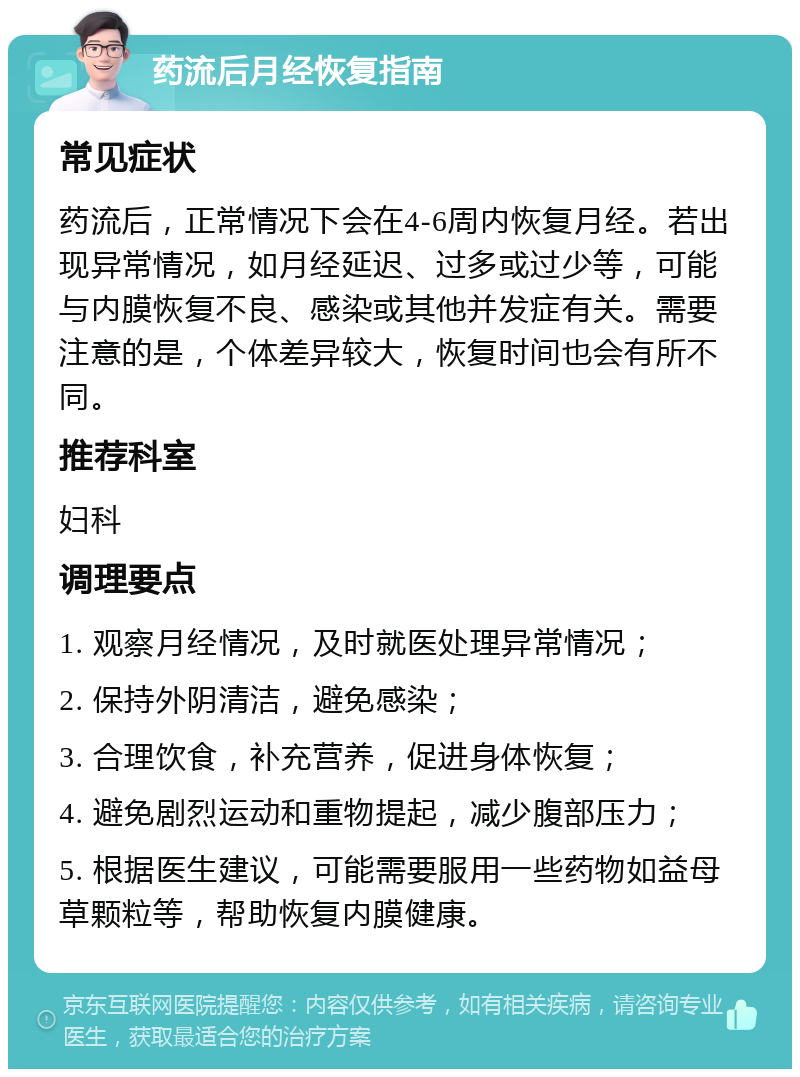 药流后月经恢复指南 常见症状 药流后，正常情况下会在4-6周内恢复月经。若出现异常情况，如月经延迟、过多或过少等，可能与内膜恢复不良、感染或其他并发症有关。需要注意的是，个体差异较大，恢复时间也会有所不同。 推荐科室 妇科 调理要点 1. 观察月经情况，及时就医处理异常情况； 2. 保持外阴清洁，避免感染； 3. 合理饮食，补充营养，促进身体恢复； 4. 避免剧烈运动和重物提起，减少腹部压力； 5. 根据医生建议，可能需要服用一些药物如益母草颗粒等，帮助恢复内膜健康。