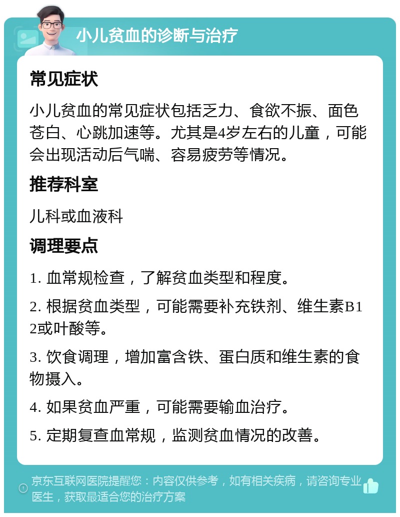 小儿贫血的诊断与治疗 常见症状 小儿贫血的常见症状包括乏力、食欲不振、面色苍白、心跳加速等。尤其是4岁左右的儿童，可能会出现活动后气喘、容易疲劳等情况。 推荐科室 儿科或血液科 调理要点 1. 血常规检查，了解贫血类型和程度。 2. 根据贫血类型，可能需要补充铁剂、维生素B12或叶酸等。 3. 饮食调理，增加富含铁、蛋白质和维生素的食物摄入。 4. 如果贫血严重，可能需要输血治疗。 5. 定期复查血常规，监测贫血情况的改善。