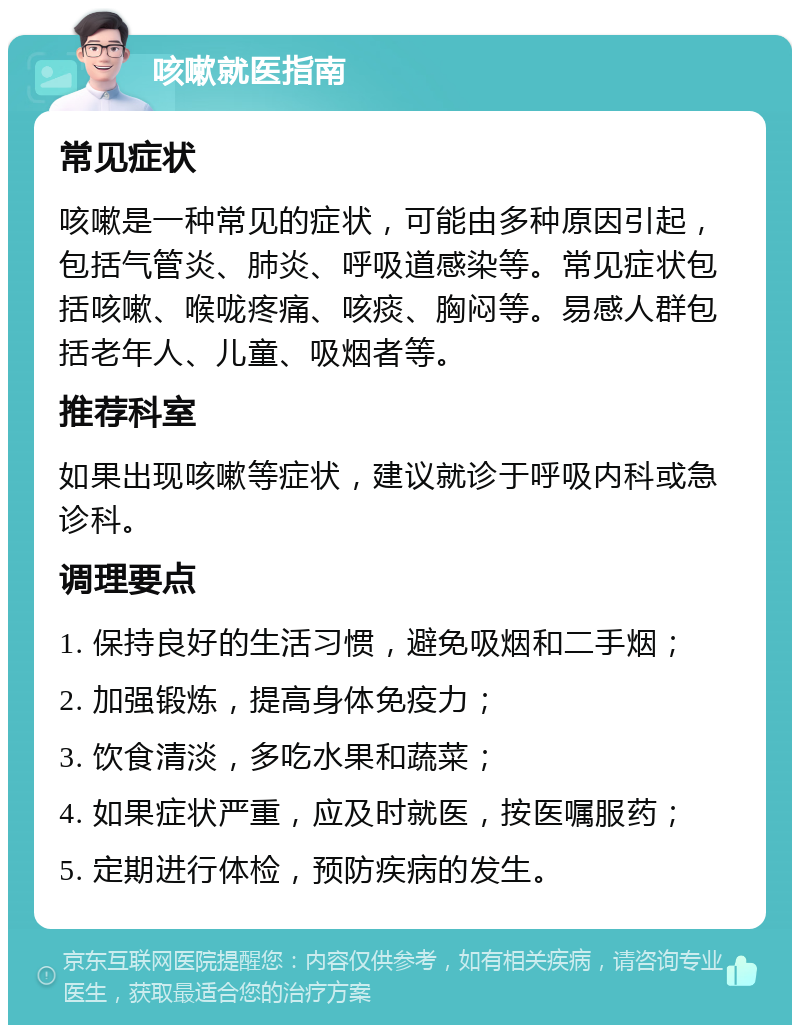 咳嗽就医指南 常见症状 咳嗽是一种常见的症状，可能由多种原因引起，包括气管炎、肺炎、呼吸道感染等。常见症状包括咳嗽、喉咙疼痛、咳痰、胸闷等。易感人群包括老年人、儿童、吸烟者等。 推荐科室 如果出现咳嗽等症状，建议就诊于呼吸内科或急诊科。 调理要点 1. 保持良好的生活习惯，避免吸烟和二手烟； 2. 加强锻炼，提高身体免疫力； 3. 饮食清淡，多吃水果和蔬菜； 4. 如果症状严重，应及时就医，按医嘱服药； 5. 定期进行体检，预防疾病的发生。